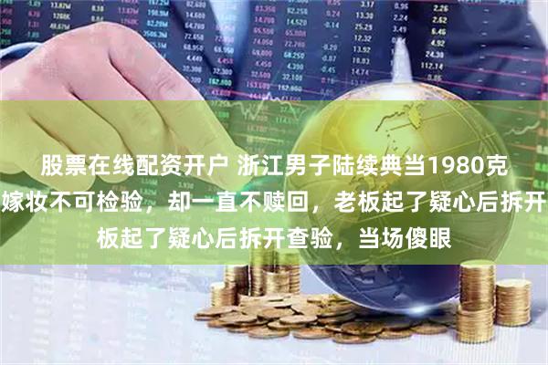 股票在线配资开户 浙江男子陆续典当1980克金条,称是老婆嫁妆不可检验,却一直不赎回,老板起了疑心后拆开查验,当场傻眼